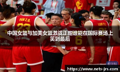 中国女篮与加美女篮激战正酣谁能在国际赛场上笑到最后