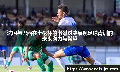 法国与巴西在土伦杯的激烈对决展现足球青训的未来潜力与希望